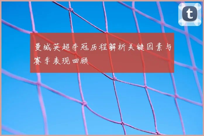 曼城英超夺冠历程解析关键因素与赛季表现回顾