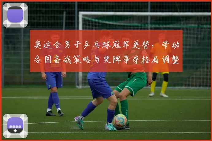 奥运会男子乒乓球冠军更替，带动各国备战策略与奖牌争夺格局调整