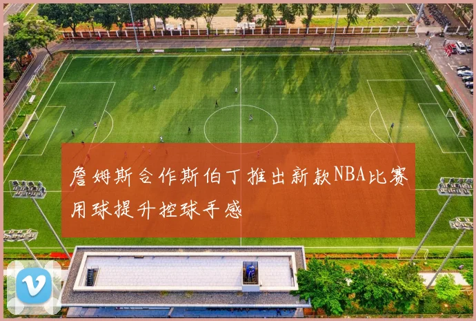 詹姆斯合作斯伯丁推出新款NBA比赛用球提升控球手感