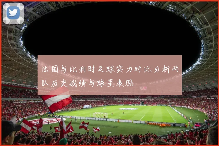 法国与比利时足球实力对比分析两队历史战绩与球星表现