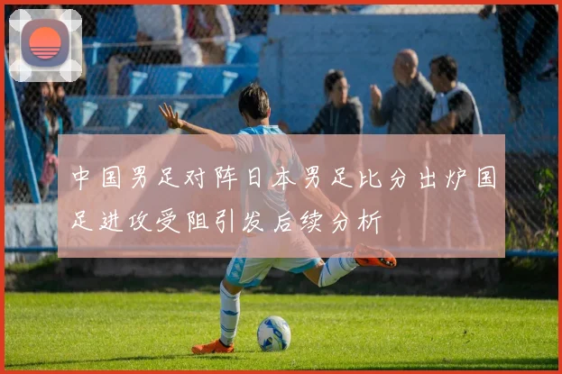 中国男足对阵日本男足比分出炉国足进攻受阻引发后续分析