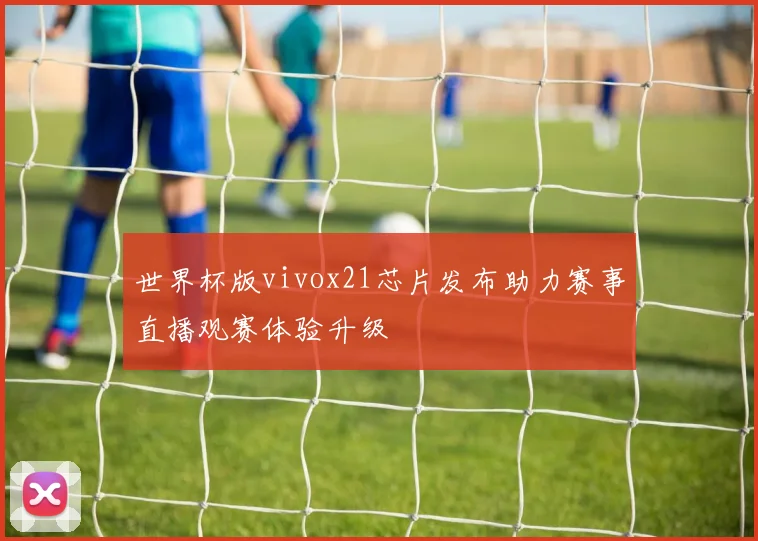 世界杯版vivox21芯片发布助力赛事直播观赛体验升级