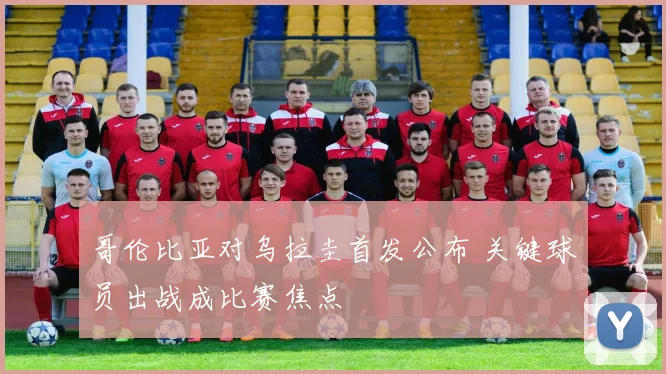哥伦比亚对乌拉圭首发公布 关键球员出战成比赛焦点