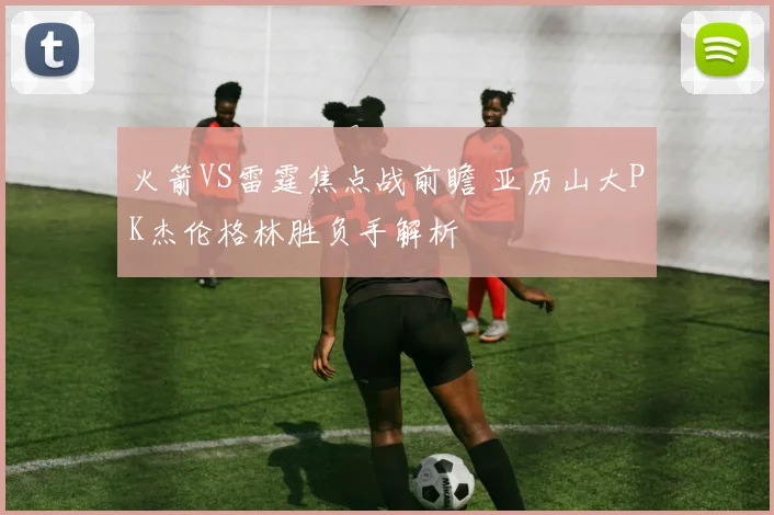 火箭VS雷霆焦点战前瞻 亚历山大PK杰伦格林胜负手解析