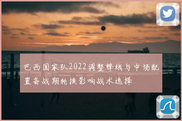 巴西国家队2022调整锋线与中场配置备战期轮换影响战术选择