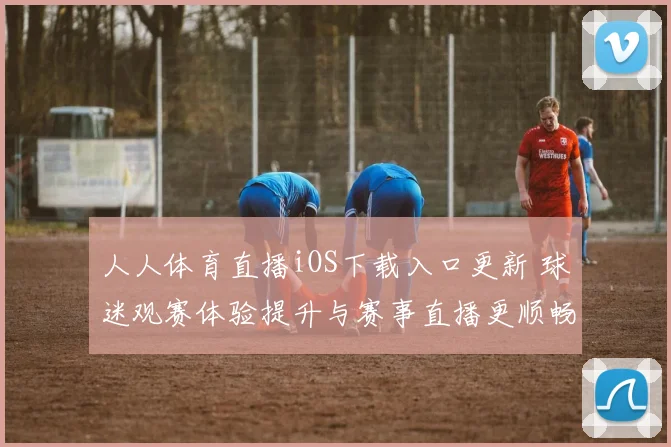 人人体育直播iOS下载入口更新 球迷观赛体验提升与赛事直播更顺畅