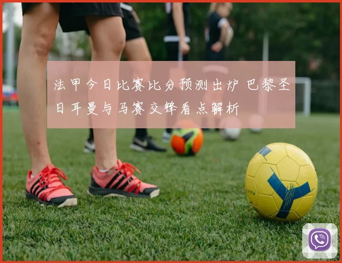 法甲今日比赛比分预测出炉 巴黎圣日耳曼与马赛交锋看点解析