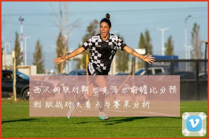 西汉姆联对阿尔克马尔前瞻比分预测 欧战对决看点与赛果分析