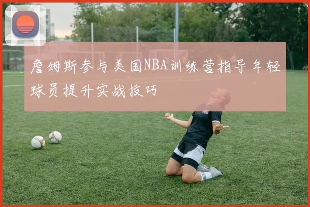 詹姆斯参与美国NBA训练营指导年轻球员提升实战技巧