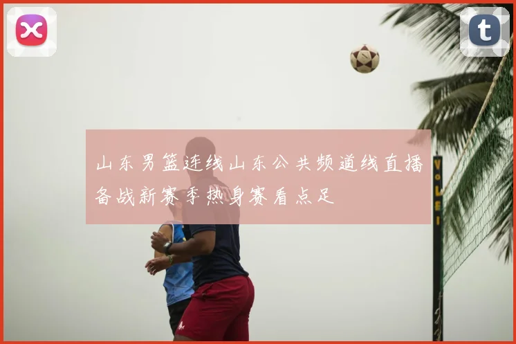 山东男篮连线山东公共频道线直播备战新赛季热身赛看点足