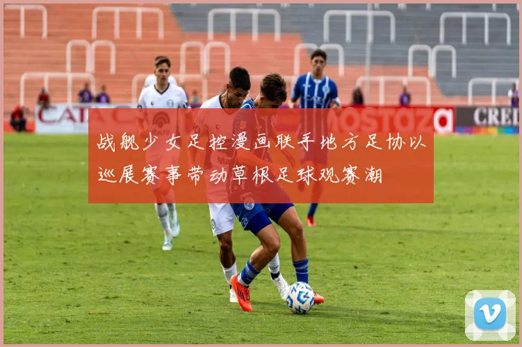 战舰少女足控漫画联手地方足协以巡展赛事带动草根足球观赛潮