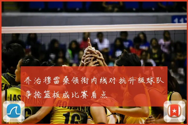 乔治穆雷桑领衔内线对抗升级球队争抢篮板成比赛看点