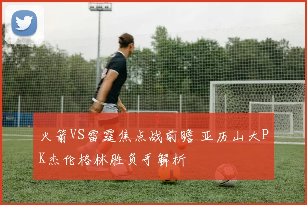 火箭VS雷霆焦点战前瞻 亚历山大PK杰伦格林胜负手解析