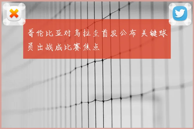 哥伦比亚对乌拉圭首发公布 关键球员出战成比赛焦点