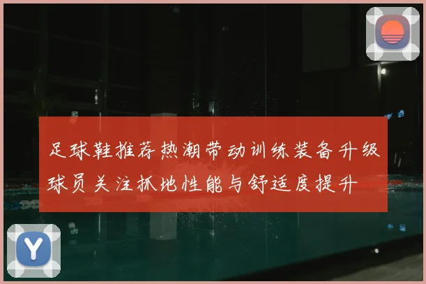 足球鞋推荐热潮带动训练装备升级球员关注抓地性能与舒适度提升