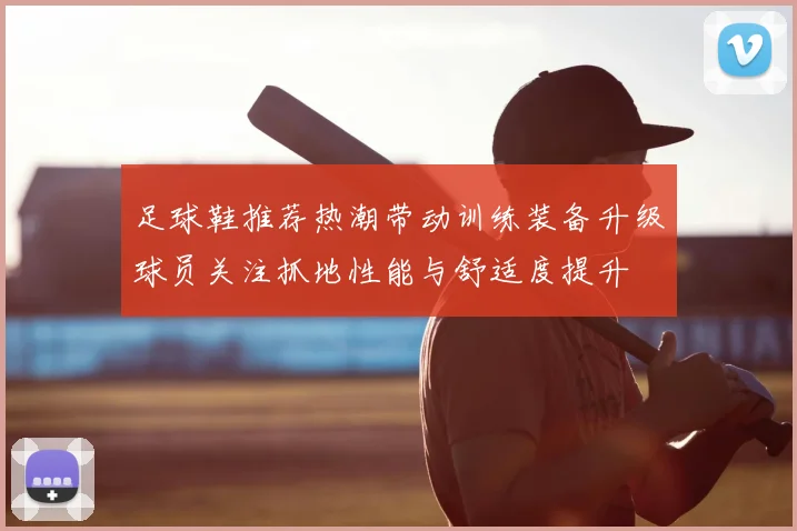 足球鞋推荐热潮带动训练装备升级球员关注抓地性能与舒适度提升