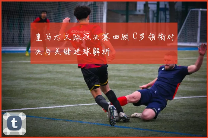 皇马尤文欧冠决赛回顾 C罗领衔对决与关键进球解析