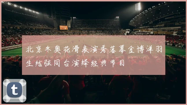 北京冬奥花滑表演秀落幕金博洋羽生结弦同台演绎经典节目