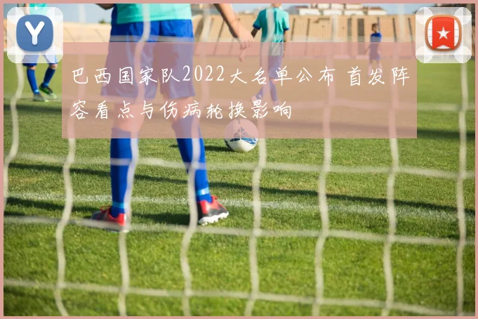 巴西国家队2022大名单公布 首发阵容看点与伤病轮换影响