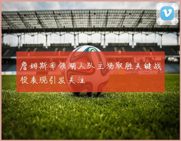 詹姆斯率领湖人队主场取胜关键战役表现引发关注