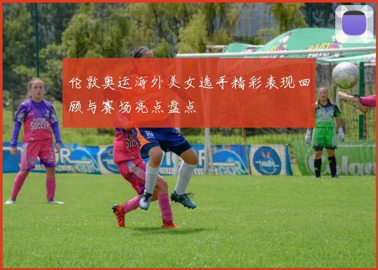 伦敦奥运海外美女选手精彩表现回顾与赛场亮点盘点