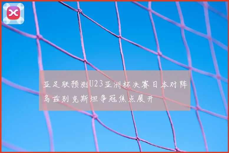 亚足联预测U23亚洲杯决赛日本对阵乌兹别克斯坦争冠焦点展开