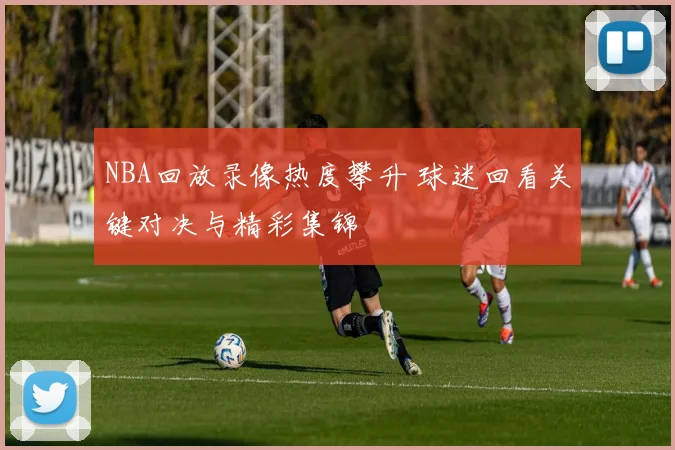NBA回放录像热度攀升 球迷回看关键对决与精彩集锦