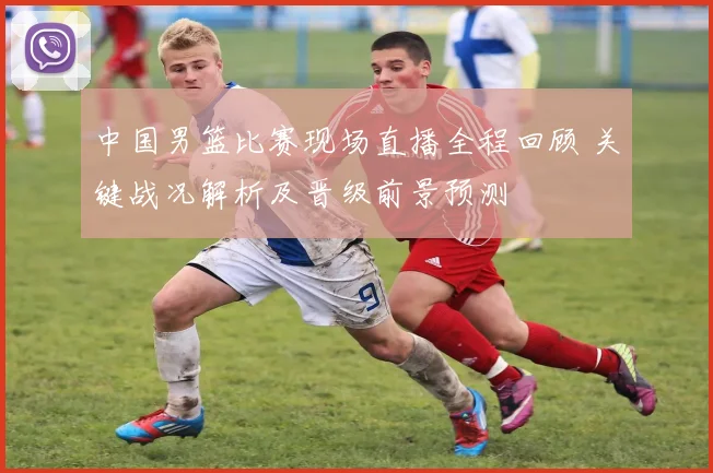 中国男篮比赛现场直播全程回顾 关键战况解析及晋级前景预测