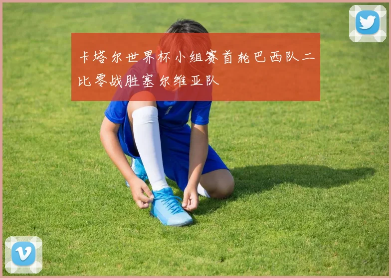 卡塔尔世界杯小组赛首轮巴西队二比零战胜塞尔维亚队