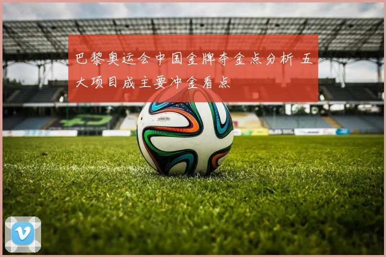 巴黎奥运会中国金牌夺金点分析 五大项目成主要冲金看点