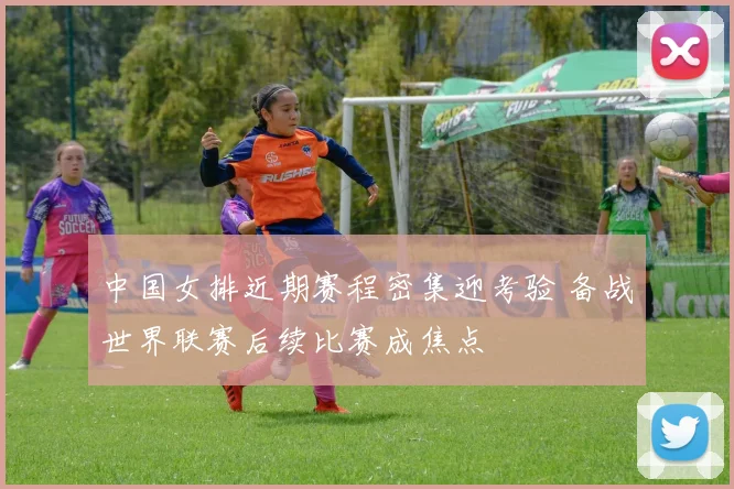 中国女排近期赛程密集迎考验 备战世界联赛后续比赛成焦点