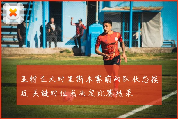 亚特兰大对里斯本赛前两队状态接近 关键对位或决定比赛结果