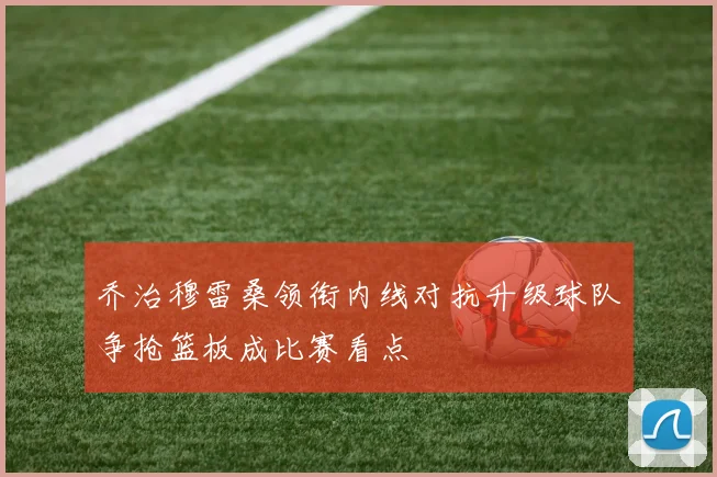 乔治穆雷桑领衔内线对抗升级球队争抢篮板成比赛看点