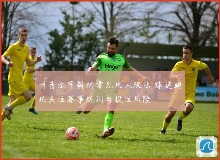 抖音法甲解析常见坑人玩法 球迷避坑关注赛事规则与投注风险