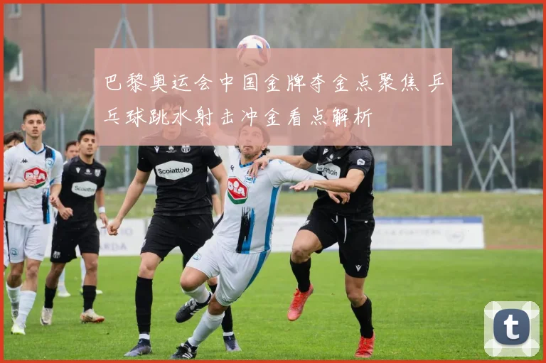 巴黎奥运会中国金牌夺金点聚焦 乒乓球跳水射击冲金看点解析