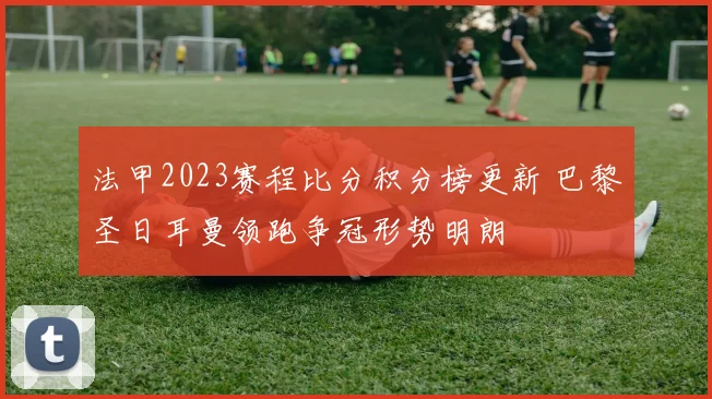 法甲2023赛程比分积分榜更新 巴黎圣日耳曼领跑争冠形势明朗
