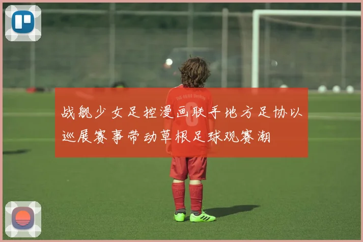 战舰少女足控漫画联手地方足协以巡展赛事带动草根足球观赛潮