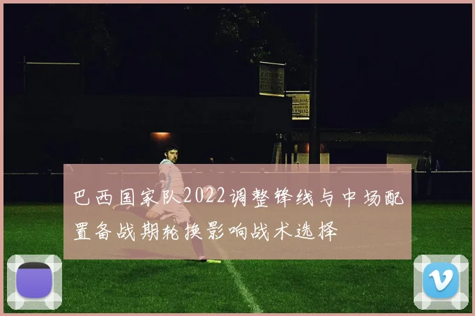 巴西国家队2022调整锋线与中场配置备战期轮换影响战术选择