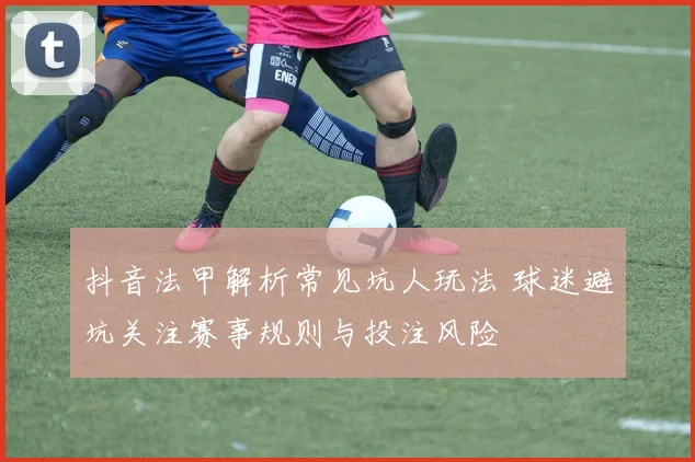 抖音法甲解析常见坑人玩法 球迷避坑关注赛事规则与投注风险