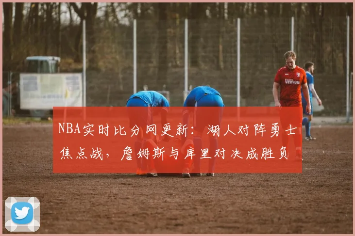 NBA实时比分网更新:湖人对阵勇士焦点战,詹姆斯与库里对决成胜负关键