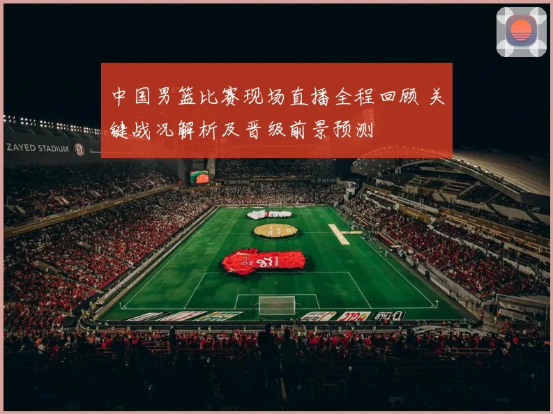 中国男篮比赛现场直播全程回顾 关键战况解析及晋级前景预测