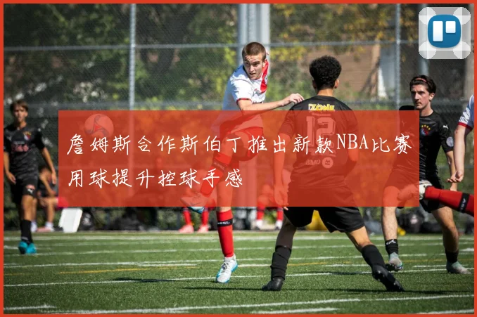 詹姆斯合作斯伯丁推出新款NBA比赛用球提升控球手感