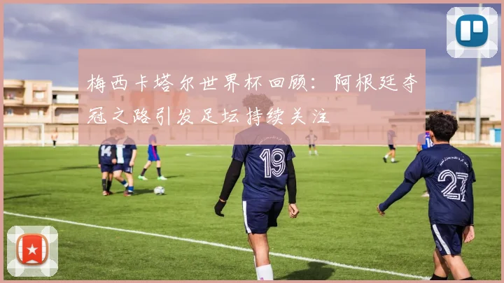 梅西卡塔尔世界杯回顾：阿根廷夺冠之路引发足坛持续关注