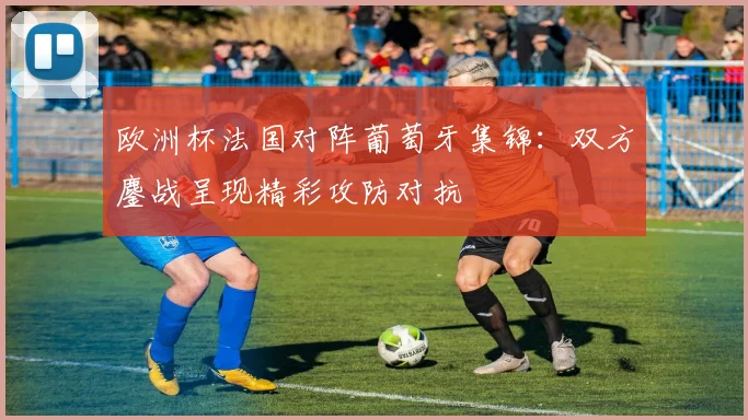 欧洲杯法国对阵葡萄牙集锦:双方鏖战呈现精彩攻防对抗