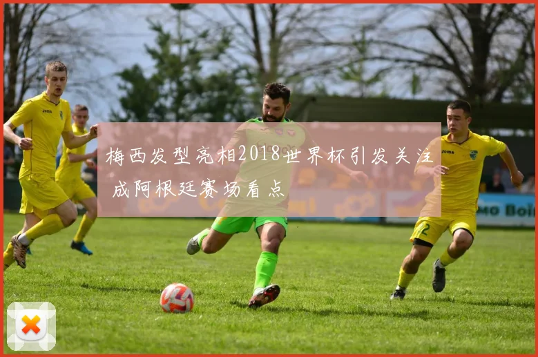梅西发型亮相2018世界杯引发关注 成阿根廷赛场看点