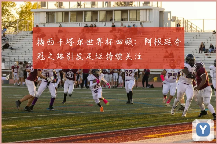 梅西卡塔尔世界杯回顾：阿根廷夺冠之路引发足坛持续关注