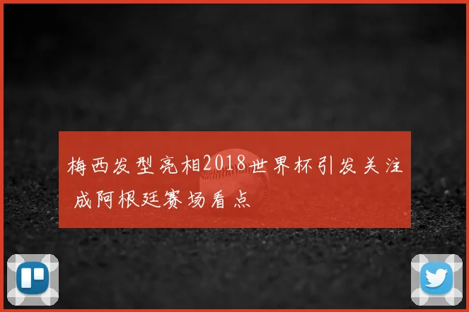 梅西发型亮相2018世界杯引发关注 成阿根廷赛场看点