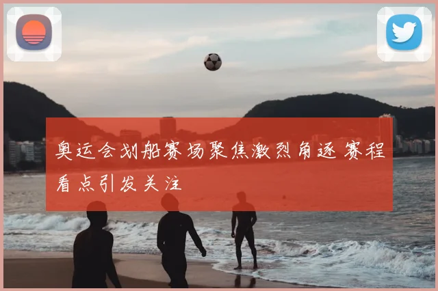 奥运会划船赛场聚焦激烈角逐 赛程看点引发关注