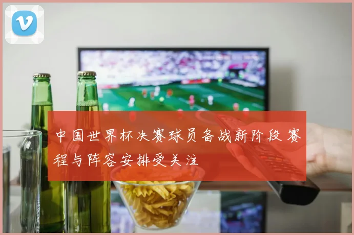 中国世界杯决赛球员备战新阶段 赛程与阵容安排受关注